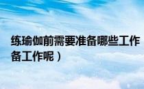 练瑜伽前需要准备哪些工作（在练瑜伽之前需要做些什么准备工作呢）