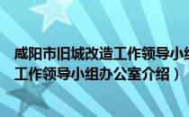 咸阳市旧城改造工作领导小组办公室（关于咸阳市旧城改造工作领导小组办公室介绍）