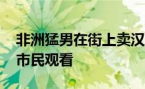 非洲猛男在街上卖汉堡 他们的健身吸引女性市民观看