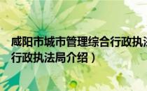 咸阳市城市管理综合行政执法局（关于咸阳市城市管理综合行政执法局介绍）