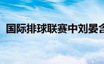 国际排球联赛中刘晏含获得了最佳主攻奖项