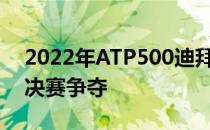 2022年ATP500迪拜网球锦标赛结束男单半决赛争夺