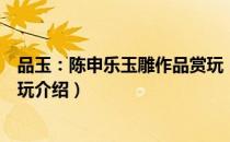 品玉：陈申乐玉雕作品赏玩（关于品玉：陈申乐玉雕作品赏玩介绍）