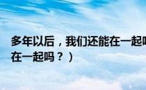 多年以后，我们还能在一起吗？（关于多年以后，我们还能在一起吗？）