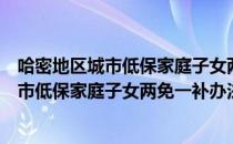 哈密地区城市低保家庭子女两免一补办法（关于哈密地区城市低保家庭子女两免一补办法介绍）