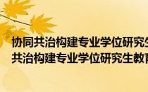协同共治构建专业学位研究生教育质量保障体系（关于协同共治构建专业学位研究生教育质量保障体系简介）