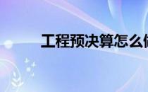 工程预决算怎么做（工程预决算）