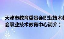 天津市教育委员会职业技术教育中心（关于天津市教育委员会职业技术教育中心简介）