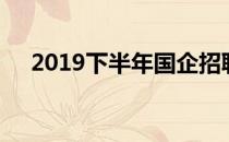 2019下半年国企招聘（2019下款口子）