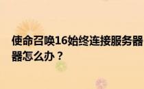 使命召唤16始终连接服务器-如果使命召唤16无法连接服务器怎么办 