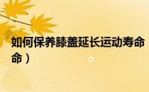 如何保养膝盖延长运动寿命（运动有什么好处运动可延长寿命）