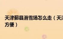 天津蓟县滑雪场怎么走（天津蓟县滑雪场怎么样怎么去比较方便）