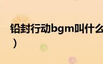 铅封行动bgm叫什么（铅封行动bgm叫什么）